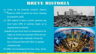 BREVE HISTORIA
La última de las dinastías (dinastía Joseon)
fundó en 1394 la capital de Corea, Hanyang
(actualmente Seúl).
En 1910 empezó la época colonial japonesa que
duró hasta 1945 al rendirse Japón en la
Segunda Guerra Mundial.
Después de que Corea logró su independencia de
Japón, se dividió en el paralelo 38 de latitud
Norte, dando como resultado a Corea del
Sur y Corea del Norte.En 1960, el régimen
comunista cayó.
En 1998, con el presidente Kim Dae-Jung, Corea
logró salir de su estado crítico.
 