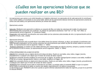 ¿Cuáles son las operaciones básicas que se
             pueden realizar en una BD?
   Las operaciones que vamos a ver están basadas en el algebra relacional. Los operandos de de cada operación lo constituyen
    una o varias tablas y el resultado es una nueva tabla. Dentro de las operaciones básicas tenemos las operaciones unarias (se
    utiliza una sola tabla) y las operaciones binarias (se utilizan dos tablas).

   Operaciones unarias

   Selección: Mediante esta operación se obtiene un conjunto de filas con todas las columnas de la tabla. Se seleccionan
    determinadas filas incluyendo una condición. Se utilizan los operadores booleanos “and” (Y),” or” (O), “not” (NO). La
    representación sería la siguiente: O Condicion (Tabla)
   Proyección: esta operación nos devuelve una nueva tabla con las columnas seleccionadas de otra. La representación sería la
    siguiente: O col1, col2,…(tabla)

   Operaciones binarias
   Unión: Esta operación solo se puede hacer si las tablas tienes las mismas columnas, es decir, por ejemplo si tuviéramos una
    tabla llamada empleados2 con las mismas columnas tan solo tendríamos que añadir las filas de ambas tablas en una única
    tabla. Su representación sería la siguiente: Tabla1 U Tabla2
    Producto cartesiano: se realiza con dos tablas distintas pero relacionadas por alguna columna, siempre y cuando el nombre
    de la columna no sea el mismo. Su representación sería la siguiente: Tabla1 X Tabla2

   OTRAS OPERACIONES EN LA BASE DE DATOS:
   CREATE Este comando crea un objeto dentro de la base de datos. Puede ser una tabla, vista, índice, trigger, función,
    procedimiento o cualquier otro objeto que el motor de la base de datos soporte.
   ALTER Este comando permite modificar la estructura de un objeto. Se pueden agregar/quitar campos a una tabla, modificar
    el tipo de un campo, agregar/quitar índices a una tabla, modificar un trigger, etc.
   DROP Este comando elimina un objeto de la base de datos. Puede ser una tabla, vista, índice, trigger, función, procedimiento
    o cualquier otro objeto que el motor de la base de datos soporte.
   TRUNCATE Este comando trunca todo el contenido de una tabla. La ventaja sobre el comando DROP, es que si se quiere
    borrar todo el contenido de la tabla, es mucho más rápido, especialmente si la tabla es muy grande.
    La desventaja es que TRUNCATE sólo sirve cuando se quiere eliminar absolutamente todos los registros, ya que no se permite
    la cláusula WHERE.
 