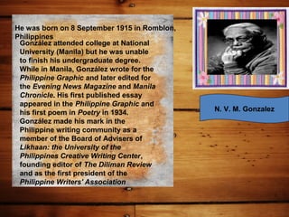 He was born on 8 September 1915 in Romblon,
Philippines
González attended college at National
University (Manila) but he was unable
to finish his undergraduate degree.
While in Manila, González wrote for the
Philippine Graphic and later edited for
the Evening News Magazine and Manila
Chronicle. His first published essay
appeared in the Philippine Graphic and
his first poem in Poetry in 1934.
González made his mark in the
Philippine writing community as a
member of the Board of Advisers of
Likhaan: the University of the
Philippines Creative Writing Center,
founding editor of The Diliman Review
and as the first president of the
Philippine Writers' Association
N. V. M. Gonzalez
 