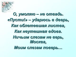 О, умоляю – не отвадь.О, умоляю – не отвадь.
«Пусти!» – ударюсь в дверь,«Пусти!» – ударюсь в дверь,
Как облетевшая листва,Как облетевшая листва,
Как неутешная вдова.Как неутешная вдова.
Ничьим слезам не верь,Ничьим слезам не верь,
Москва,Москва,
Моим слезам поверь…Моим слезам поверь…
 