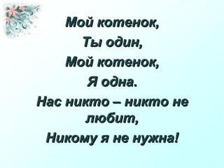 Мой котенок,Мой котенок,
Ты один,Ты один,
Мой котенок,Мой котенок,
Я одна.Я одна.
Нас никто – никто неНас никто – никто не
любит,любит,
Никому я не нужна!Никому я не нужна!
 