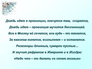 Дождь идет в провинции, плачутся там, ссорятся,Дождь идет в провинции, плачутся там, ссорятся,
Дождь идет – провинция мучится бессонницей.Дождь идет – провинция мучится бессонницей.
Все в Москву ей хочется, все куда – то тянется,Все в Москву ей хочется, все куда – то тянется,
За вагоном кинется, всхлыпнет – и останется.За вагоном кинется, всхлыпнет – и останется.
Разговоры длинные, сумерки пустые…Разговоры длинные, сумерки пустые…
И звучит рефреном в Жмеринке и в Жиздре:И звучит рефреном в Жмеринке и в Жиздре:
«Надо что – то делать со своею жизнью»«Надо что – то делать со своею жизнью»
 