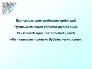 Был сквозь окно замёрзшее виден рай,Был сквозь окно замёрзшее виден рай,
Тусклым моченым яблоком манила зима.Тусклым моченым яблоком манила зима.
Как я тогда просила: «Господи, дай!»Как я тогда просила: «Господи, дай!»
«На, - отвечал, - только будешь нести сама».«На, - отвечал, - только будешь нести сама».
 