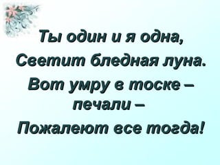Ты один и я одна,Ты один и я одна,
Светит бледная луна.Светит бледная луна.
Вот умру в тоске –Вот умру в тоске –
печали –печали –
Пожалеют все тогда!Пожалеют все тогда!
 
