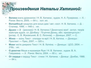 Произведения Натальи Хаткиной:Произведения Натальи Хаткиной:
• Велика книга дражнилок / Н. В. Хаткина ; худож. Н. А. Пузиренко. — Х. :
Ранок: Веста, 2005. — 64 с. : кол. ил.
• Волшебный сундучок для юных дам / авт.–сост. Н. В. Хаткина. — Д. :
Сталкер, 1998. — 448 с. : ил.
• Душка — 2 : [рассказ] / Н. В. Хаткина // Донеччино моя! : антол. творів
майстрів худож. сл. Донбасу : 75-річчю Донец. обл. присвячується /
[уклад.: С. В. Жуковський, В. С. Логачов]. — Донецьк, 2007. — С.
• Жінка — осінь Текст : спогади та мрії / Н. В. Хаткіна. — Донецьк :
Проспект — Прес, 2007. — 320 с.
• Мови чисте джерело Текст / Н. В. Хаткіна. — Донецьк : ЦСО, 2004. —
216с. : ил.
• О девочке Маше и мухоморе Яше / Н. В. Хаткина ; худож. В. А.
Гайдамака. — Х : Ранок: Веста, 2004. — 80 с. : ил.
• От сердца к сердцу Текст : стихи / Н. Хаткина. – Донецк : Донбас, 1988.
— 84 с.
 
