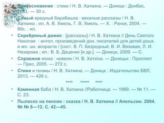 • Прикосновение : стихи / Н. В. Хаткина. — Донецк : Донбас,
1981. — 30 с.
• Самый вредный барабашка : веселые рассказы / Н. В.
Хаткина ; ил. А. В. Хмель, Г. В. Хмель. — Х. : Ранок, 2004. —
80с. : ил.
• Серебряный домик : [рассказы] / Н. В. Хаткина // День Святого
Николая : антол. произведений дон. писателей для детей дошк.
и мл. шк. возраста / [сост. В. П. Безродный, В. И. Вязовая, Л. И.
Назарова ; ил.: В. Б. Даценко [и др.]. — Донецк, 2009. — С.
• Справжня жінка : новели / Н. В. Хаткіна. — Донецьк : Проспект
— Прес, 2005. — 272 с.
• Стихи и поэмы / Н. В. Хаткина. — Донецк : Издательство БВЛ,
2013. — 426 с.
**** ***** ****
• Каменная баба / Н. В. Хаткина //Работница. — 1989. — № 11. —
С. 23.
• Пылесос на пенсии : сказка / Н. В. Хаткина // Апельсин. 2004.
№ № 8—12. С. 42—45.
 