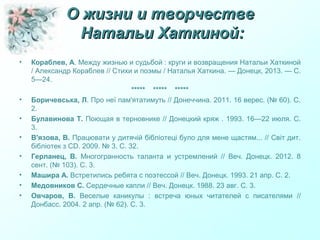 О жизни и творчествеО жизни и творчестве
Натальи Хаткиной:Натальи Хаткиной:
• Кораблев, А. Между жизнью и судьбой : круги и возвращения Натальи Хаткиной
/ Александр Кораблев // Стихи и поэмы / Наталья Хаткина. — Донецк, 2013. — С.
5—24.
***** ***** *****
• Боричевська, Л. Про неї пам'ятатимуть // Донеччина. 2011. 16 верес. (№ 60). С.
2.
• Булавинова Т. Поющая в терновнике // Донецкий кряж . 1993. 16—22 июля. С.
3.
• В'язова, В. Працювати у дитячій бібліотеці було для мене щастям... // Світ дит.
бібліотек з СD. 2009. № 3. С. 32.
• Герланец, В. Многогранность таланта и устремлений // Веч. Донецк. 2012. 8
сент. (№ 103). С. 3.
• Машира А. Встретились ребята с поэтессой // Веч. Донецк. 1993. 21 апр. С. 2.
• Медовников С. Сердечные капли // Веч. Донецк. 1988. 23 авг. С. 3.
• Овчаров, В. Веселые каникулы : встреча юных читателей с писателями //
Донбасс. 2004. 2 апр. (№ 62). С. 3.
 