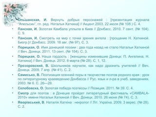 • Ольшанская, И. Вернуть добрых персонажей : [презентация журнала
“Апельсин”, гл. ред. Наталья Хаткина] // Акцент.2003. 22 июля (№ 108.) С. 4.
• Панская, И. Золотая Камбала уплыла в Киев // Донбасс. 2010. 7 сент. (№ 104).
С. 9.
• Панская, И. Смотреть на мир с точки зрения ангела : [прощание Н. Хаткиной.
Биогр.]// Донбасс. 2009. 18 авг. (№ 97). С. 3.
• Порицкая, О. Имя донецкой поэзии : два года назад не стало Натальи Хаткиной
// Веч. Донецк. 2011. 13 сент. (№ 104). С. 3.
• Порицкая, О. Наша гордость : [женщины изменившие Донецк: П. Ангелина, Н.
Хаткина] // Веч. Донецк. 2012. 8 марта (№ 28). С. 1, 12.
• Прозоровский, В. Школьников научили, как надо дразнить учителей // Веч.
Донецк. 2009. 7 апр. (№ 41). С. 2.
• Самисько, В. Поэтизация осенней поры в творчестве поэтов родного края : урок
по литературному краеведению Донбасса // Рус. язык и л-ра в учеб. заведениях.
2003. № 6. С. 26—29.
• Склобовска, О. Золотая победа поэтессы // Позиция. 2011. № 39. С. 4.
• Смотр для поэтов : в Донецке пройдет литературный фестиваль «CAMBALA-
2010» имени Натальи Хаткиной // Веч. Донецк. 2010. 26 июня (№ 74). С. 3.
• Яворівський, В. Наталія Хаткіна : некролог // Літ. Україна. 2009. 3 верес. (№ 28).
С. 2.
 