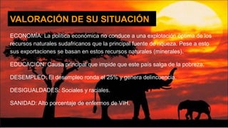 VALORACIÓN DE SU SITUACIÓN
ECONOMÍA: La política económica no conduce a una explotación óptima de los
recursos naturales sudafricanos que la principal fuente de riqueza. Pese a esto
sus exportaciones se basan en estos recursos naturales (minerales).
EDUCACIÓN: Causa principal que impide que este país salga de la pobreza.
DESEMPLEO: El desempleo ronda el 25% y genera delincuencia.
DESIGUALDADES: Sociales y raciales.
SANIDAD: Alto porcentaje de enfermos de VIH.
 