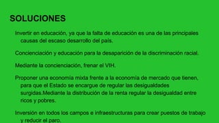 SOLUCIONES
Invertir en educación, ya que la falta de educación es una de las principales
causas del escaso desarrollo del país.
Concienciación y educación para la desaparición de la discriminación racial.
Mediante la concienciación, frenar el VIH.
Proponer una economía mixta frente a la economía de mercado que tienen,
para que el Estado se encargue de regular las desigualdades
surgidas.Mediante la distribución de la renta regular la desigualdad entre
ricos y pobres.
Inversión en todos los campos e infraestructuras para crear puestos de trabajo
y reducir el paro.
 