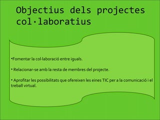 Objectius dels projectes col·laboratius Fomentar la col·laboració entre iguals. Relacionar-se amb la resta de membres del projecte. Aprofitar les possibilitats que ofereixen les eines TIC per a la comunicació i el treball virtual. 