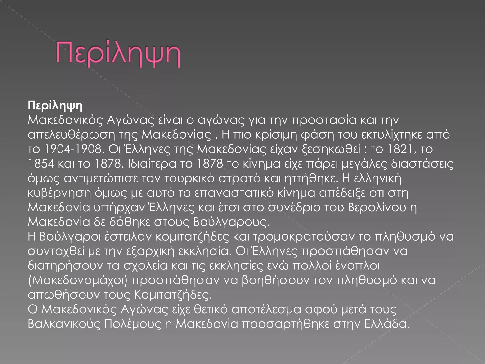 Περίληψη Μακεδονικός Αγώνας είναι ο αγώνας για την προστασία και την απελευθέρωση της Μακεδονίας . Η πιο κρίσιμη φάση του εκτυλίχτηκε από το 1904-1908. Οι Έλληνες της Μακεδονίας είχαν ξεσηκωθεί : το 1821, το 1854 και το 1878. Ιδιαίτερα το 1878 το κίνημα είχε πάρει μεγάλες διαστάσεις όμως αντιμετώπισε τον τουρκικό στρατό και ηττήθηκε. Η ελληνική κυβέρνηση όμως με αυτό το επαναστατικό κίνημα απέδειξε ότι στη Μακεδονία υπήρχαν Έλληνες και έτσι στο συνέδριο του Βερολίνου η Μακεδονία δε δόθηκε στους Βούλγαρους. Η Βούλγαροι έστειλαν κομιτατζήδες και τρομοκρατούσαν το πληθυσμό να συνταχθεί με την εξαρχική εκκλησία. Οι Έλληνες προσπάθησαν να διατηρήσουν τα σχολεία και τις εκκλησίες ενώ πολλοί ένοπλοι (Μακεδονομάχοι) προσπάθησαν να βοηθήσουν τον πληθυσμό και να απωθήσουν τους Κομιτατζήδες.  Ο Μακεδονικός Αγώνας είχε θετικό αποτέλεσμα αφού μετά τους Βαλκανικούς Πολέμους η Μακεδονία προσαρτήθηκε στην Ελλάδα.   