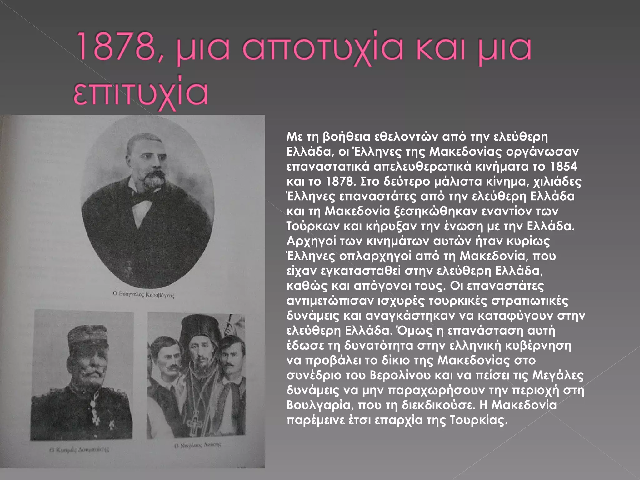 Με τη βοήθεια εθελοντών από την ελεύθερη Ελλάδα, οι Έλληνες της Μακεδονίας οργάνωσαν επαναστατικά απελευθερωτικά κινήματα το 1854 και το 1878. Στο δεύτερο μάλιστα κίνημα, χιλιάδες Έλληνες επαναστάτες από την ελεύθερη Ελλάδα και τη Μακεδονία ξεσηκώθηκαν εναντίον των Τούρκων και κήρυξαν την ένωση με την Ελλάδα. Αρχηγοί των κινημάτων αυτών ήταν κυρίως Έλληνες οπλαρχηγοί από τη Μακεδονία, που είχαν εγκατασταθεί στην ελεύθερη Ελλάδα, καθώς και απόγονοι τους. Οι επαναστάτες αντιμετώπισαν ισχυρές τουρκικές στρατιωτικές δυνάμεις και αναγκάστηκαν να καταφύγουν στην ελεύθερη Ελλάδα. Όμως η επανάσταση αυτή έδωσε τη δυνατότητα στην ελληνική κυβέρνηση να προβάλει το δίκιο της Μακεδονίας στο συνέδριο του Βερολίνου και να πείσει τις Μεγάλες δυνάμεις να μην παραχωρήσουν την περιοχή στη Βουλγαρία, που τη διεκδικούσε. Η Μακεδονία παρέμεινε έτσι επαρχία της Τουρκίας. 