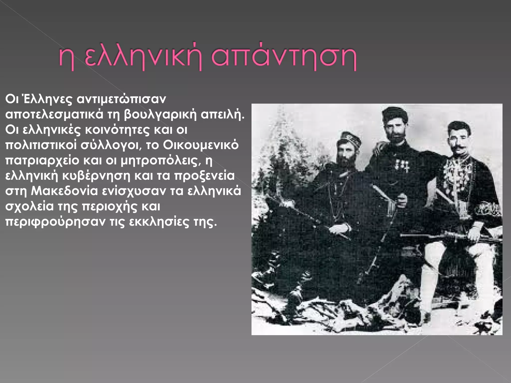 Οι Έλληνες αντιμετώπισαν αποτελεσματικά τη βουλγαρική απειλή. Οι ελληνικές κοινότητες και οι πολιτιστικοί σύλλογοι, το Οικουμενικό πατριαρχείο και οι μητροπόλεις, η ελληνική κυβέρνηση και τα προξενεία στη Μακεδονία ενίσχυσαν τα ελληνικά σχολεία της περιοχής και περιφρούρησαν τις εκκλησίες της. 