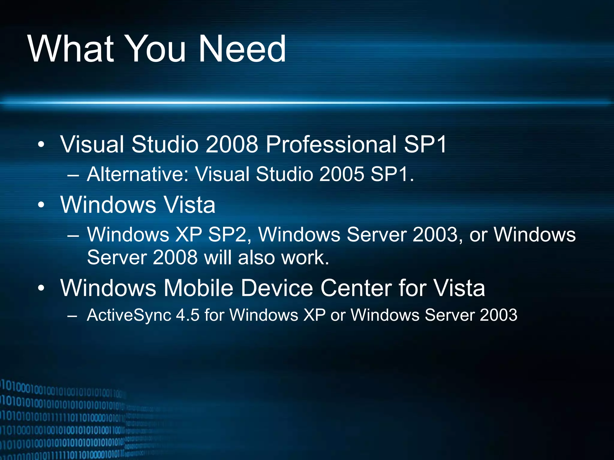 What You Need Visual Studio 2008 Professional SP1 Alternative: Visual Studio 2005 SP1. Windows Vista  Windows XP SP2, Windows Server 2003, or Windows Server 2008 will also work.  Windows Mobile Device Center for Vista ActiveSync 4.5 for Windows XP or Windows Server 2003 