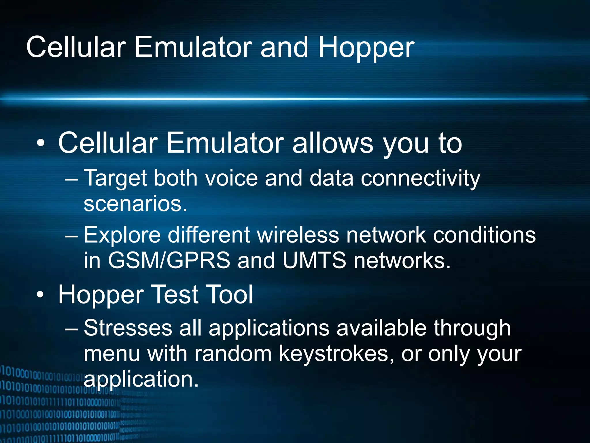 Cellular Emulator and Hopper Cellular Emulator allows you to Target both voice and data connectivity scenarios. Explore different wireless network conditions in GSM/GPRS and UMTS networks. Hopper Test Tool Stresses all applications available through menu with random keystrokes, or only your application. 