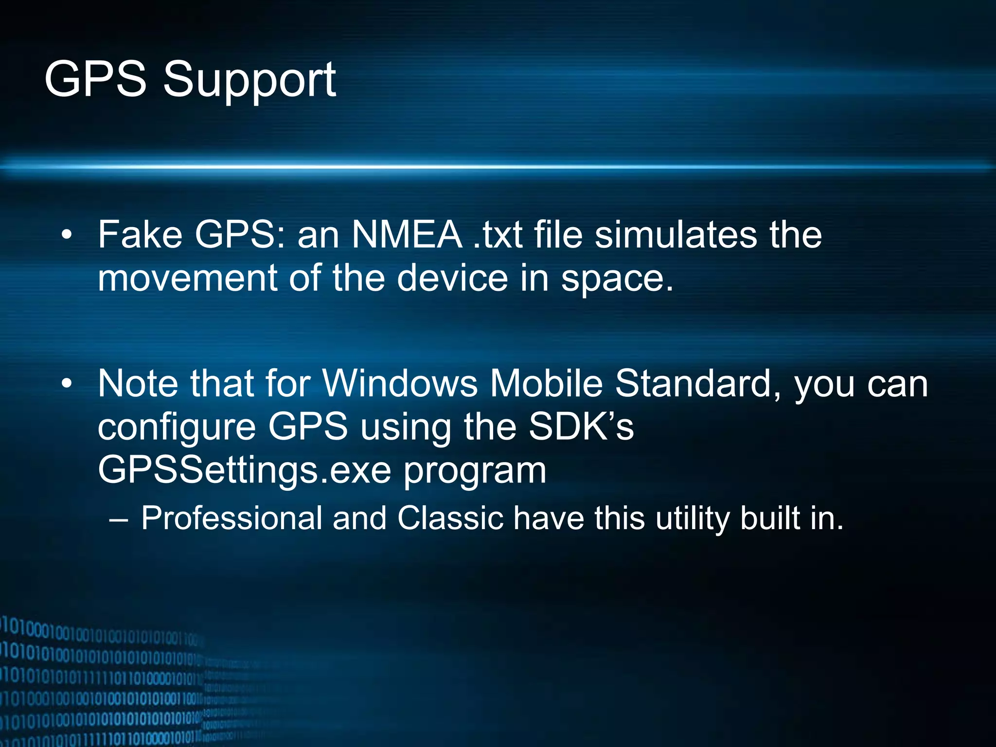 GPS Support Fake GPS: an NMEA .txt file simulates the movement of the device in space.  Note that for Windows Mobile Standard, you can configure GPS using the SDK’s GPSSettings.exe program  Professional and Classic have this utility built in.  