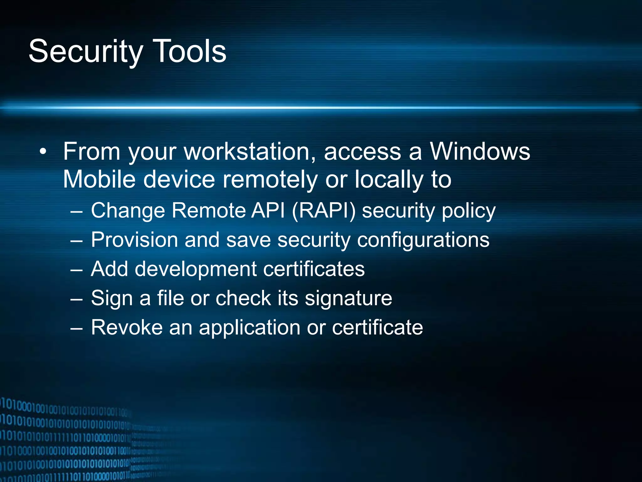 Security Tools From your workstation, access a Windows Mobile device remotely or locally to Change Remote API (RAPI) security policy Provision and save security configurations Add development certificates Sign a file or check its signature Revoke an application or certificate 