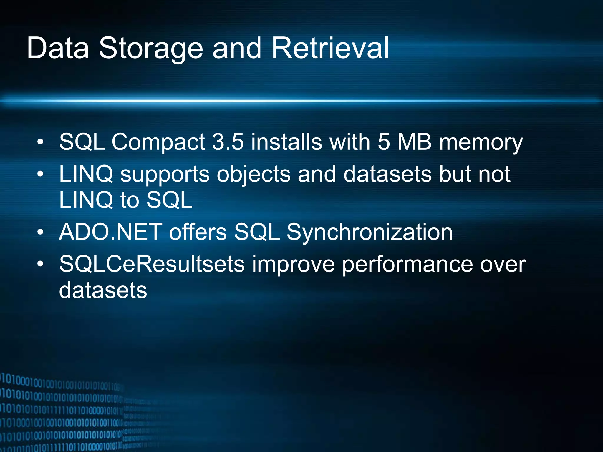 Data Storage and Retrieval SQL Compact 3.5 installs with 5 MB memory LINQ supports objects and datasets but not LINQ to SQL ADO.NET offers SQL Synchronization SQLCeResultsets improve performance over datasets 