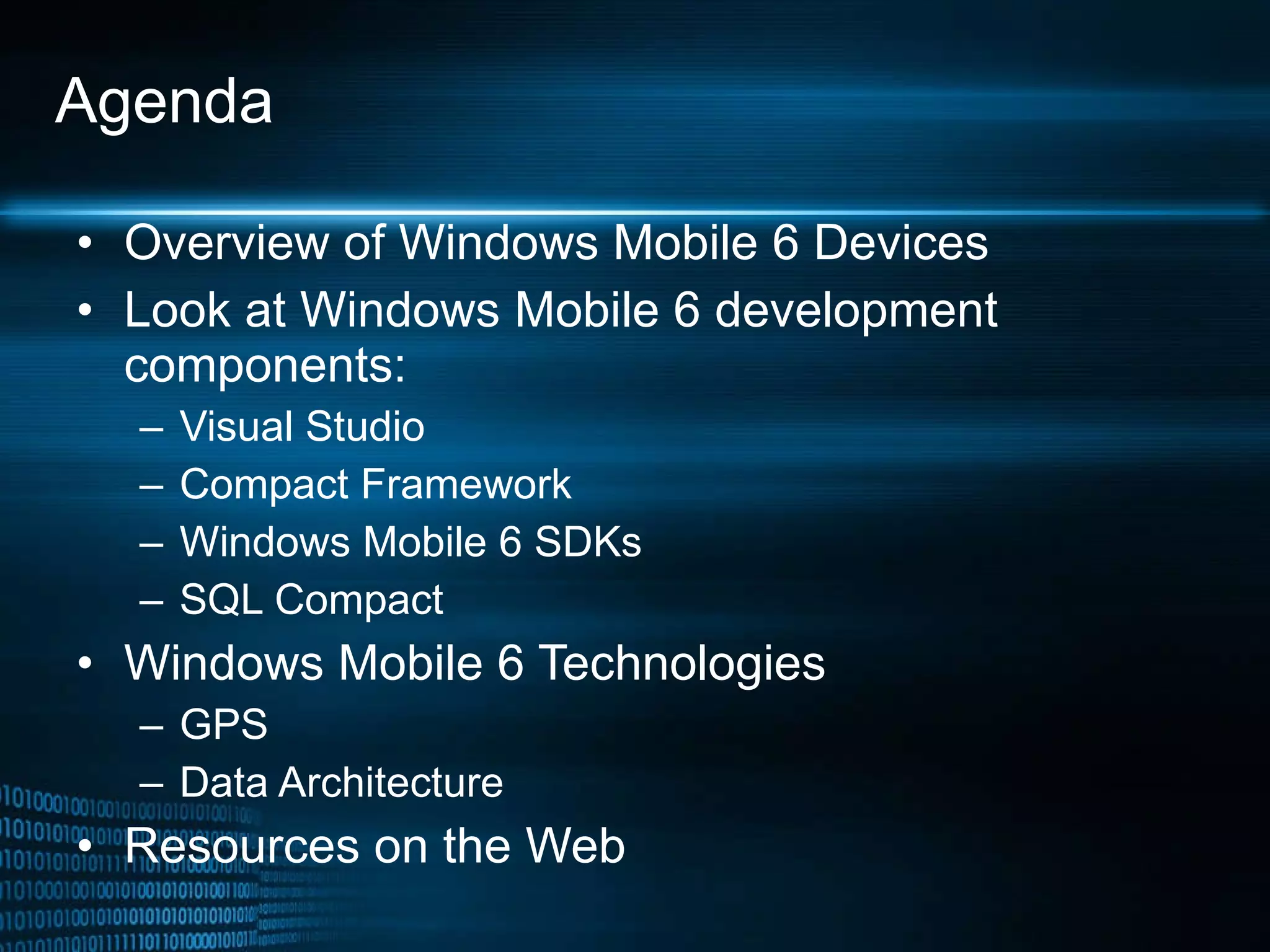 Agenda Overview of Windows Mobile 6 Devices Look at Windows Mobile 6 development components: Visual Studio Compact Framework Windows Mobile 6 SDKs SQL Compact Windows Mobile 6 Technologies GPS Data Architecture Resources on the Web 