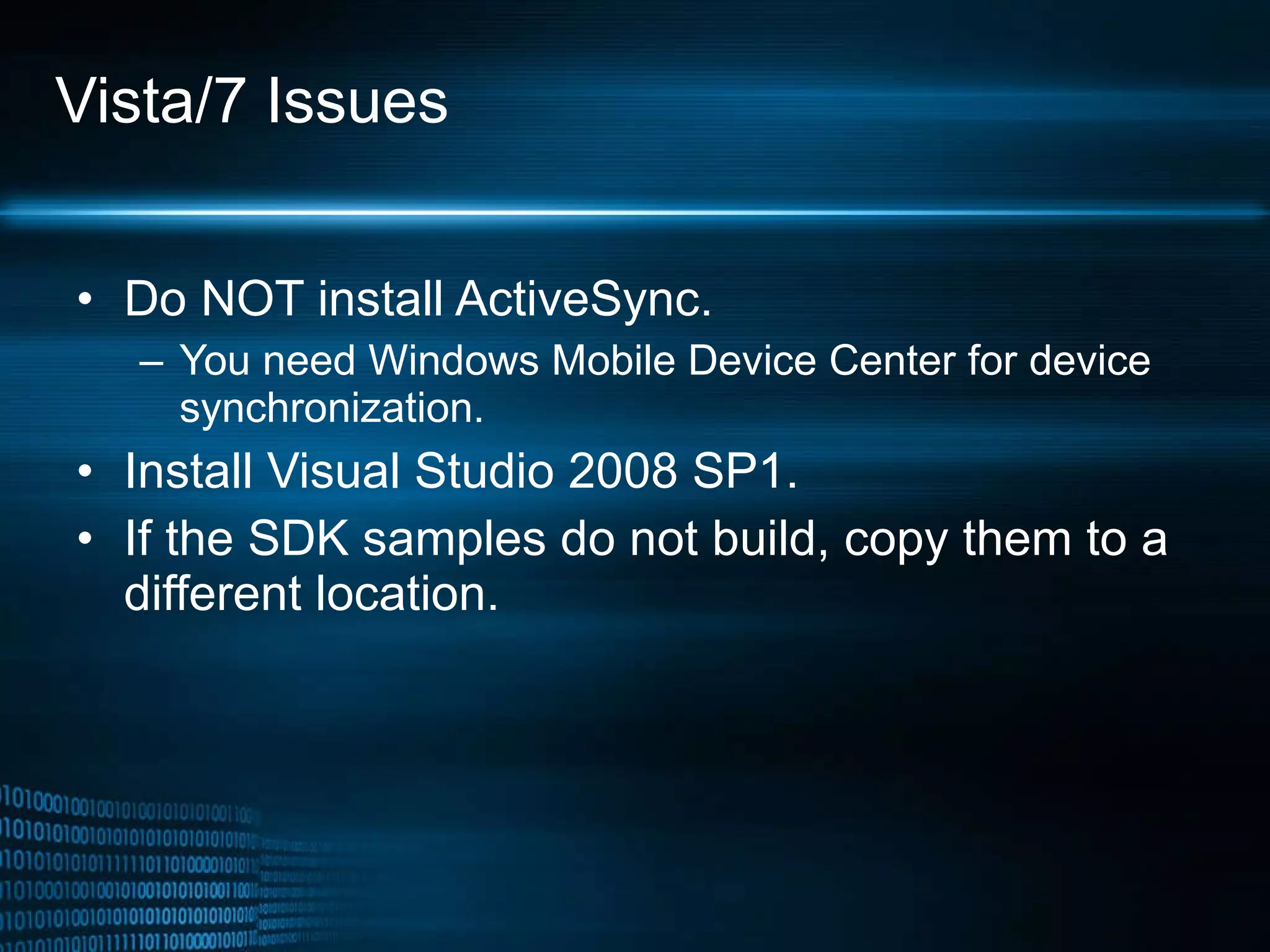 Vista/7 Issues Do NOT install ActiveSync. You need Windows Mobile Device Center for device synchronization. Install Visual Studio 2008 SP1. If the SDK samples do not build, copy them to a different location. 