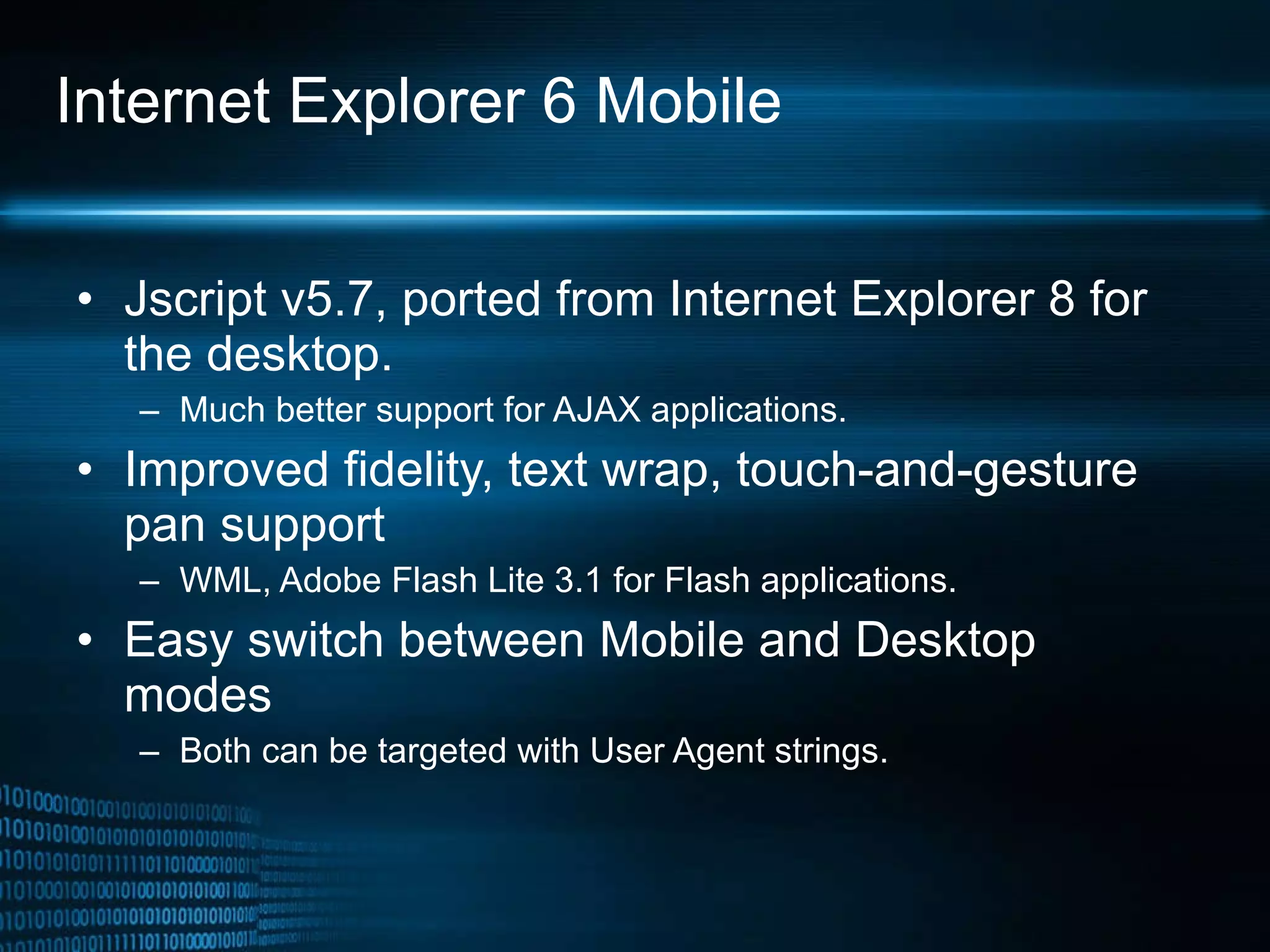 Internet Explorer 6 Mobile Jscript v5.7, ported from Internet Explorer 8 for the desktop.  Much better support for AJAX applications. Improved fidelity, text wrap, touch-and-gesture pan support WML, Adobe Flash Lite 3.1 for Flash applications. Easy switch between Mobile and Desktop modes Both can be targeted with User Agent strings. 