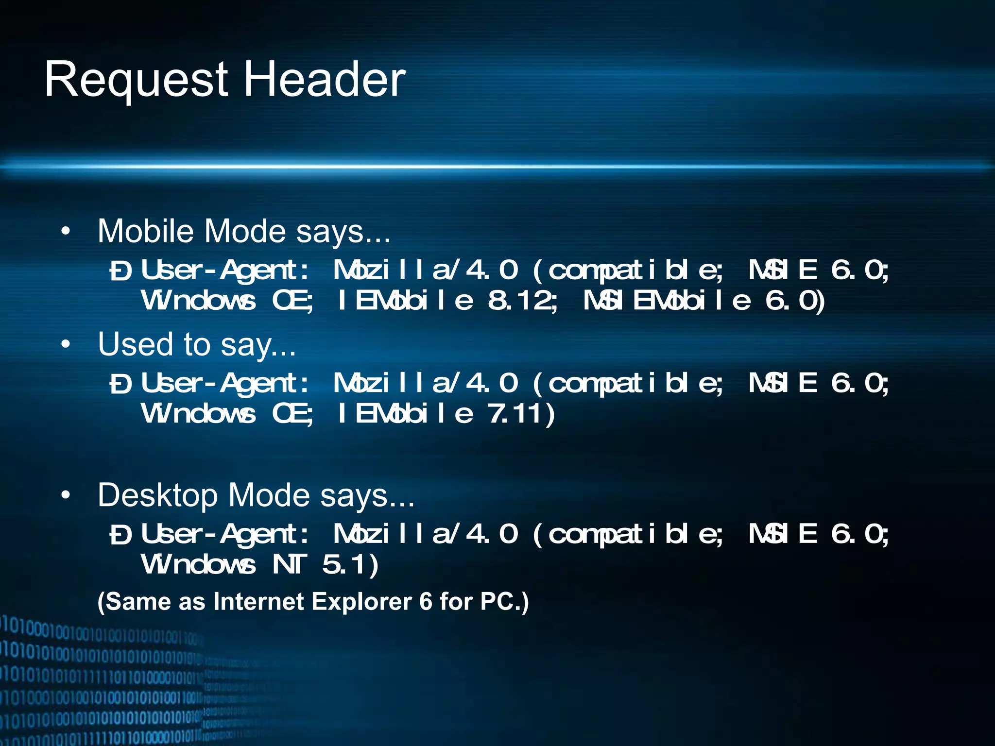 Request Header Mobile Mode says... User-Agent: Mozilla/4.0 (compatible; MSIE 6.0; Windows CE; IEMobile 8.12; MSIEMobile 6.0) Used to say... User-Agent: Mozilla/4.0 (compatible; MSIE 6.0; Windows CE; IEMobile 7.11) Desktop Mode says... User-Agent: Mozilla/4.0 (compatible; MSIE 6.0; Windows NT 5.1) (Same as Internet Explorer 6 for PC.) 