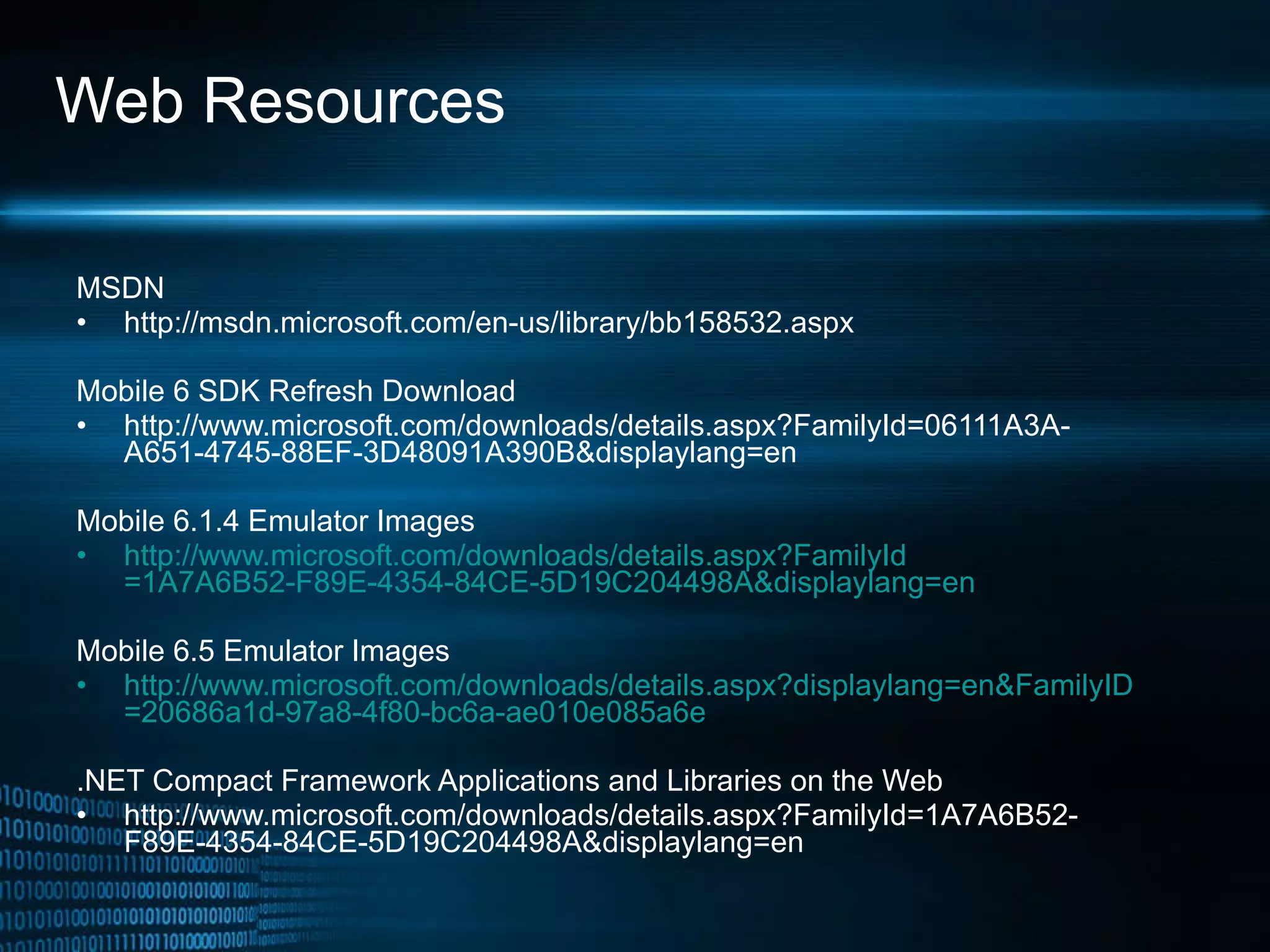 Web Resources MSDN http://msdn.microsoft.com/en-us/library/bb158532.aspx Mobile 6 SDK Refresh Download http://www.microsoft.com/downloads/details.aspx?FamilyId=06111A3A-A651-4745-88EF-3D48091A390B&displaylang=en Mobile 6.1.4 Emulator Images http://www.microsoft.com/downloads/ details.aspx?FamilyId =1A7A6B52-F89E-4354-84CE-5D19C204498A&displaylang=en Mobile 6.5 Emulator Images http://www.microsoft.com/downloads/ details.aspx?displaylang = en&FamilyID =20686a1d-97a8-4f80-bc6a-ae010e085a6e   .NET Compact Framework Applications and Libraries on the Web http://www.microsoft.com/downloads/details.aspx?FamilyId=1A7A6B52-F89E-4354-84CE-5D19C204498A&displaylang=en 