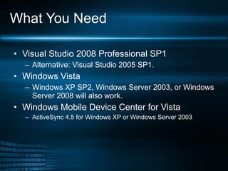 What You Need Visual Studio 2008 Professional SP1 Alternative: Visual Studio 2005 SP1. Windows Vista  Windows XP SP2, Windows Server 2003, or Windows Server 2008 will also work.  Windows Mobile Device Center for Vista ActiveSync 4.5 for Windows XP or Windows Server 2003 