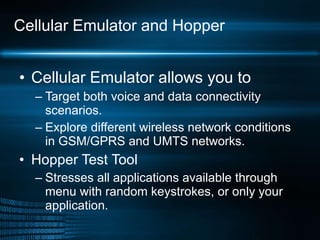 Cellular Emulator and Hopper Cellular Emulator allows you to Target both voice and data connectivity scenarios. Explore different wireless network conditions in GSM/GPRS and UMTS networks. Hopper Test Tool Stresses all applications available through menu with random keystrokes, or only your application. 