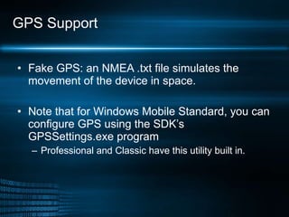 GPS Support Fake GPS: an NMEA .txt file simulates the movement of the device in space.  Note that for Windows Mobile Standard, you can configure GPS using the SDK’s GPSSettings.exe program  Professional and Classic have this utility built in.  