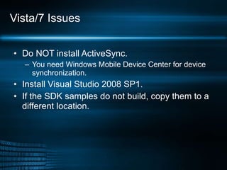 Vista/7 Issues Do NOT install ActiveSync. You need Windows Mobile Device Center for device synchronization. Install Visual Studio 2008 SP1. If the SDK samples do not build, copy them to a different location. 