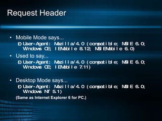 Request Header Mobile Mode says... User-Agent: Mozilla/4.0 (compatible; MSIE 6.0; Windows CE; IEMobile 8.12; MSIEMobile 6.0) Used to say... User-Agent: Mozilla/4.0 (compatible; MSIE 6.0; Windows CE; IEMobile 7.11) Desktop Mode says... User-Agent: Mozilla/4.0 (compatible; MSIE 6.0; Windows NT 5.1) (Same as Internet Explorer 6 for PC.) 