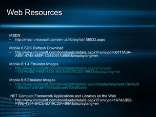 Web Resources MSDN http://msdn.microsoft.com/en-us/library/bb158532.aspx Mobile 6 SDK Refresh Download http://www.microsoft.com/downloads/details.aspx?FamilyId=06111A3A-A651-4745-88EF-3D48091A390B&displaylang=en Mobile 6.1.4 Emulator Images http://www.microsoft.com/downloads/ details.aspx?FamilyId =1A7A6B52-F89E-4354-84CE-5D19C204498A&displaylang=en Mobile 6.5 Emulator Images http://www.microsoft.com/downloads/ details.aspx?displaylang = en&FamilyID =20686a1d-97a8-4f80-bc6a-ae010e085a6e   .NET Compact Framework Applications and Libraries on the Web http://www.microsoft.com/downloads/details.aspx?FamilyId=1A7A6B52-F89E-4354-84CE-5D19C204498A&displaylang=en 