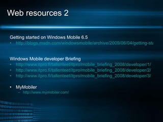 Web resources 2 Getting started on Windows Mobile 6.5 http://blogs.msdn.com/windowsmobile/archive/2009/06/04/getting-started-with-widgets-on-windows-mobile-6-5.aspx   Windows Mobile developer Briefing http://www.itpro.fi/tallenteet/itpro/mobile_briefing_2008/developer/1/ http://www.itpro.fi/tallenteet/itpro/mobile_briefing_2008/developer/2/ http://www.itpro.fi/tallenteet/itpro/mobile_briefing_2008/developer/3/ MyMobiler http:// www.mymobiler.com /   