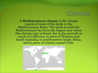 A Mediterranean climate is the climate
typical of most of the lands in the
Mediterranean Basin. The lands around the
Mediterranean Sea form the largest area where
this climate type is found, but it also prevails in
much of California, in parts of Western and
South Australia, in southwestern South Africa,
and in parts of central coastal Chile.