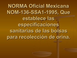NORMA Oficial MexicanaNORMA Oficial Mexicana
NOM-136-SSA1-1995, QueNOM-136-SSA1-1995, Que
establece lasestablece las
especificacionesespecificaciones
sanitarias de las bolsassanitarias de las bolsas
para recolección de orina.para recolección de orina.
 