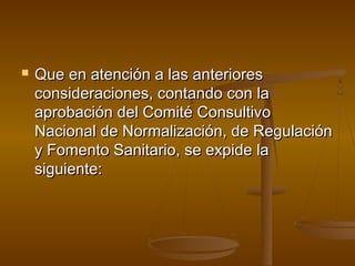  Que en atención a las anterioresQue en atención a las anteriores
consideraciones, contando con laconsideraciones, contando con la
aprobación del Comité Consultivoaprobación del Comité Consultivo
Nacional de Normalización, de RegulaciónNacional de Normalización, de Regulación
y Fomento Sanitario, se expide lay Fomento Sanitario, se expide la
siguiente:siguiente:
 