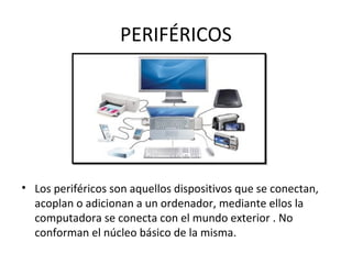 PERIFÉRICOS
• Los periféricos son aquellos dispositivos que se conectan,
acoplan o adicionan a un ordenador, mediante ellos la
computadora se conecta con el mundo exterior . No
conforman el núcleo básico de la misma.
 