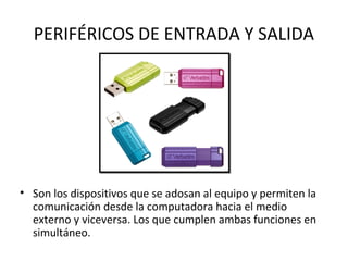 PERIFÉRICOS DE ENTRADA Y SALIDA
• Son los dispositivos que se adosan al equipo y permiten la
comunicación desde la computadora hacia el medio
externo y viceversa. Los que cumplen ambas funciones en
simultáneo.
 