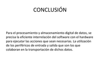 CONCLUSIÓN
Para el procesamiento y almacenamiento digital de datos, se
precisa la eficiente interrelación del software con el hardware
para ejecutar las acciones que sean necesarias. La utilización
de los periféricos de entrada y salida que son los que
colaboran en la transportación de dichos datos.
 