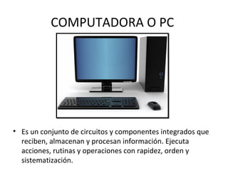 COMPUTADORA O PC
• Es un conjunto de circuitos y componentes integrados que
reciben, almacenan y procesan información. Ejecuta
acciones, rutinas y operaciones con rapidez, orden y
sistematización.
 