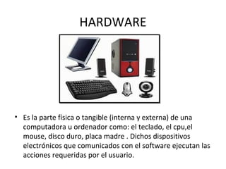 HARDWARE
• Es la parte física o tangible (interna y externa) de una
computadora u ordenador como: el teclado, el cpu,el
mouse, disco duro, placa madre . Dichos dispositivos
electrónicos que comunicados con el software ejecutan las
acciones requeridas por el usuario.
 
