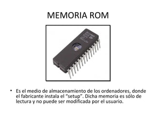 MEMORIA ROM
• Es el medio de almacenamiento de los ordenadores, donde
el fabricante instala el “setup”. Dicha memoria es sólo de
lectura y no puede ser modificada por el usuario.
 