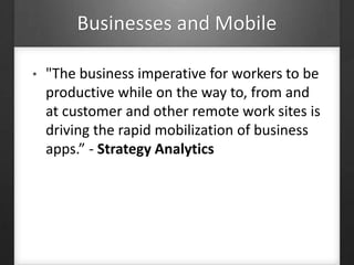 Businesses and Mobile
• "The business imperative for workers to be
productive while on the way to, from and
at customer and other remote work sites is
driving the rapid mobilization of business
apps.” - Strategy Analytics
 
