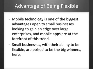 Advantage of Being Flexible
• Mobile technology is one of the biggest
advantages open to small businesses
looking to gain an edge over large
enterprises, and mobile apps are at the
forefront of this trend.
• Small businesses, with their ability to be
flexible, are poised to be the big winners,
here.
 