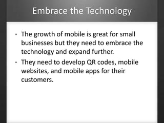 Embrace the Technology
• The growth of mobile is great for small
businesses but they need to embrace the
technology and expand further.
• They need to develop QR codes, mobile
websites, and mobile apps for their
customers.
 