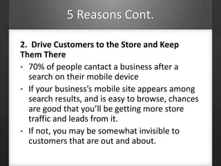 5 Reasons Cont.
2. Drive Customers to the Store and Keep
Them There
• 70% of people cantact a business after a
search on their mobile device
• If your business’s mobile site appears among
search results, and is easy to browse, chances
are good that you’ll be getting more store
traffic and leads from it.
• If not, you may be somewhat invisible to
customers that are out and about.
 
