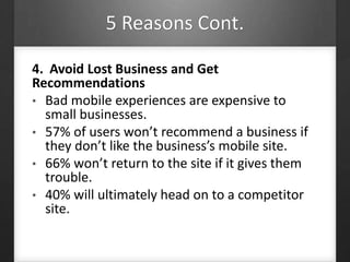 5 Reasons Cont.
4. Avoid Lost Business and Get
Recommendations
• Bad mobile experiences are expensive to
small businesses.
• 57% of users won’t recommend a business if
they don’t like the business’s mobile site.
• 66% won’t return to the site if it gives them
trouble.
• 40% will ultimately head on to a competitor
site.
 