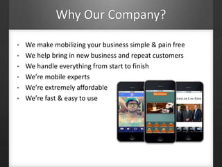 Why Our Company?
• We make mobilizing your business simple & pain free
• We help bring in new business and repeat customers
• We handle everything from start to finish
• We’re mobile experts
• We’re extremely affordable
• We’re fast & easy to use
 